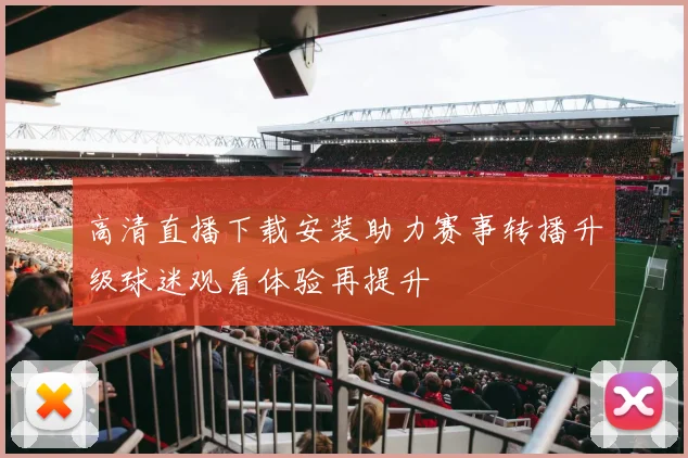 高清直播下载安装助力赛事转播升级球迷观看体验再提升