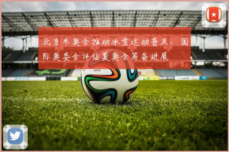 北京冬奥会推动冰雪运动普及，国际奥委会评估夏奥会筹备进展