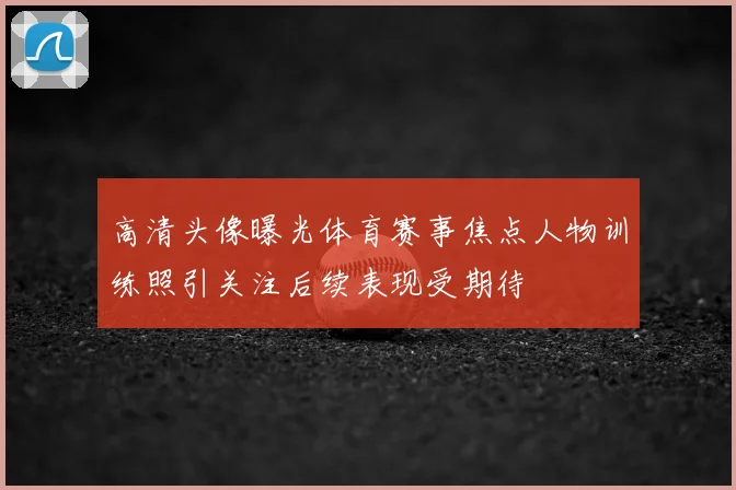 高清头像曝光体育赛事焦点人物训练照引关注后续表现受期待