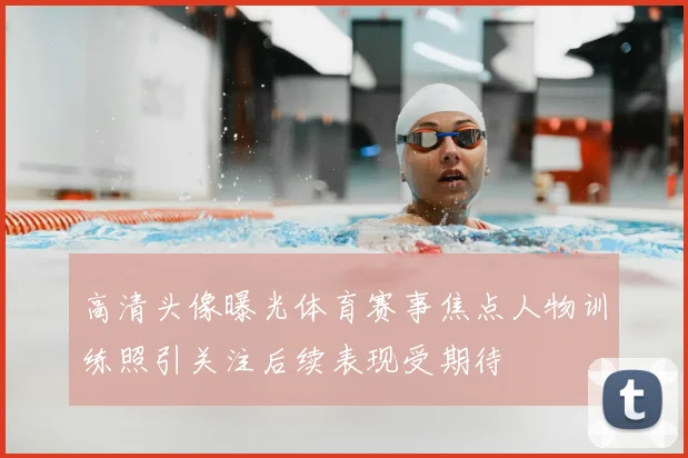 高清头像曝光体育赛事焦点人物训练照引关注后续表现受期待