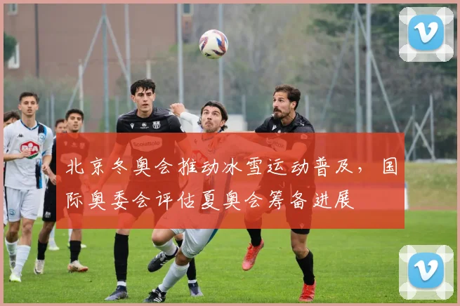 北京冬奥会推动冰雪运动普及，国际奥委会评估夏奥会筹备进展