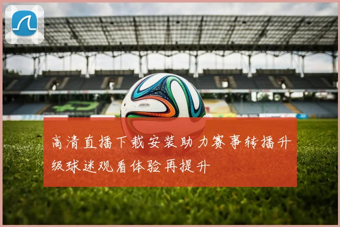 高清直播下载安装助力赛事转播升级球迷观看体验再提升