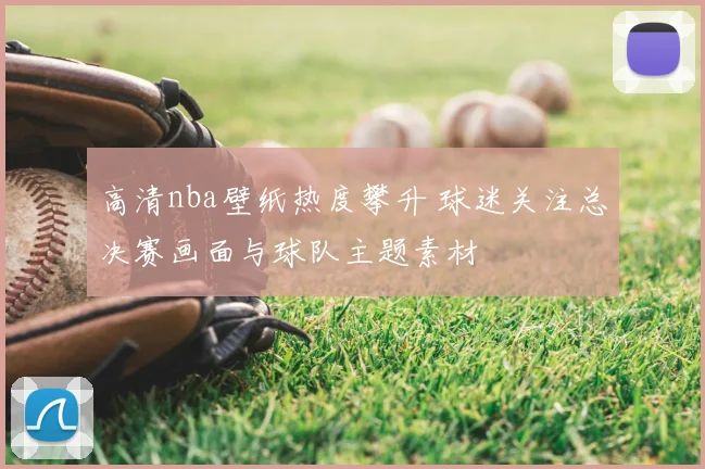 高清nba壁纸热度攀升 球迷关注总决赛画面与球队主题素材