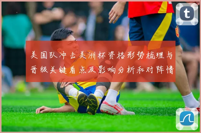 美国队冲击美洲杯资格形势梳理与晋级关键看点及影响分析和对阵情况评估