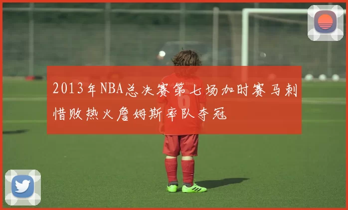 2013年NBA总决赛第七场加时赛马刺惜败热火詹姆斯率队夺冠