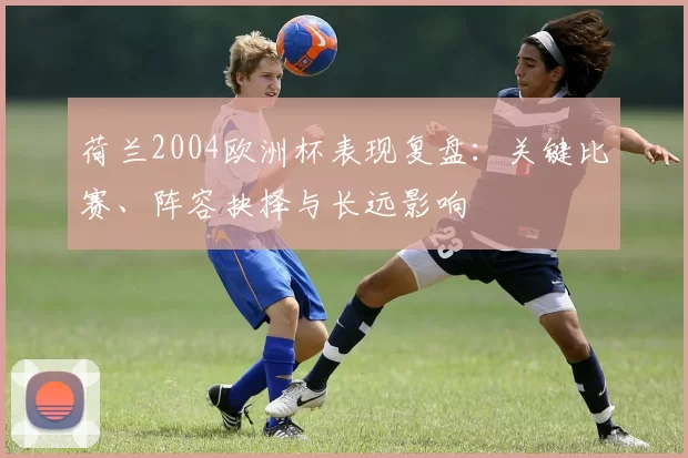 荷兰2004欧洲杯表现复盘：关键比赛、阵容抉择与长远影响