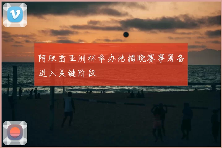 阿联酋亚洲杯举办地揭晓赛事筹备进入关键阶段