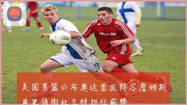 美国男篮公布奥运首发阵容詹姆斯库里领衔杜兰特担任前锋