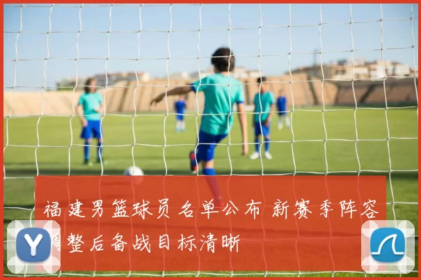 福建男篮球员名单公布 新赛季阵容调整后备战目标清晰