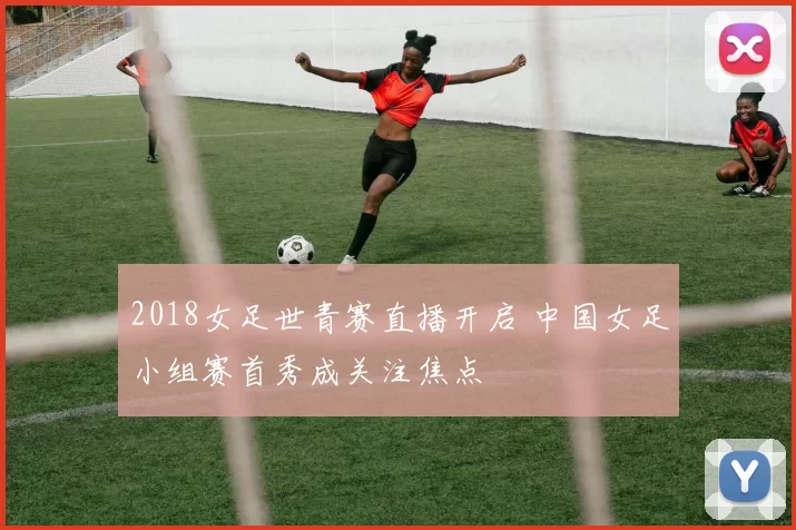 2018女足世青赛直播开启 中国女足小组赛首秀成关注焦点