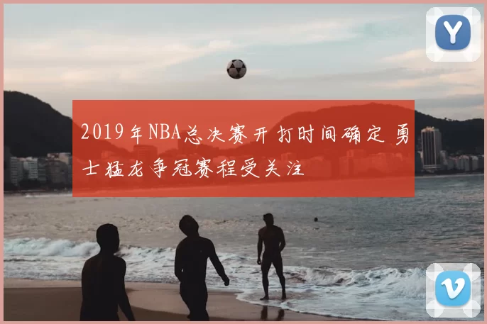2019年NBA总决赛开打时间确定 勇士猛龙争冠赛程受关注