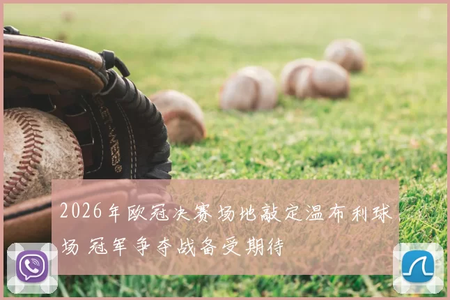 2026年欧冠决赛场地敲定温布利球场 冠军争夺战备受期待