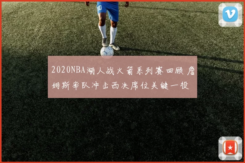 2020NBA湖人战火箭系列赛回顾 詹姆斯率队冲击西决席位关键一役