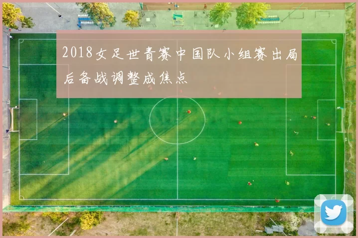 2018女足世青赛中国队小组赛出局后备战调整成焦点