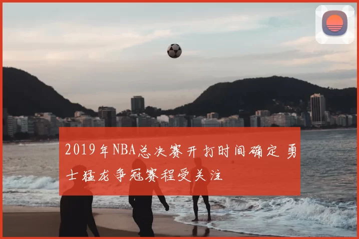 2019年NBA总决赛开打时间确定 勇士猛龙争冠赛程受关注