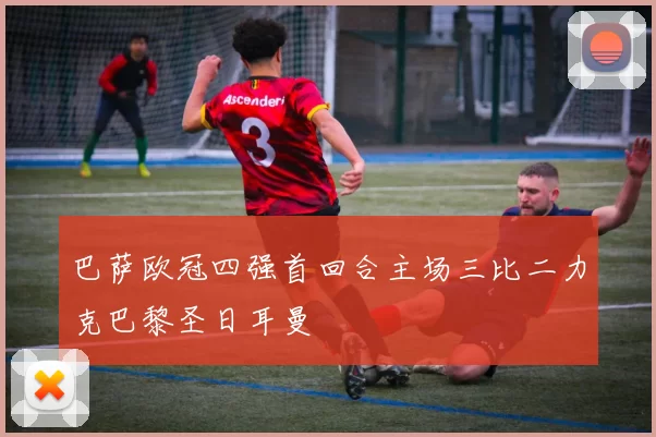 巴萨欧冠四强首回合主场三比二力克巴黎圣日耳曼