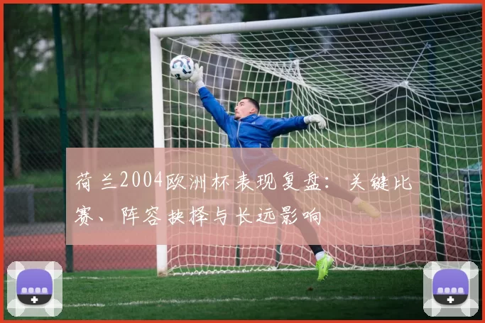 荷兰2004欧洲杯表现复盘：关键比赛、阵容抉择与长远影响