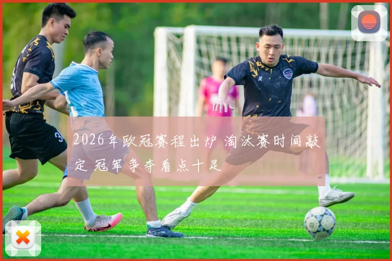 2026年欧冠赛程出炉 淘汰赛时间敲定 冠军争夺看点十足