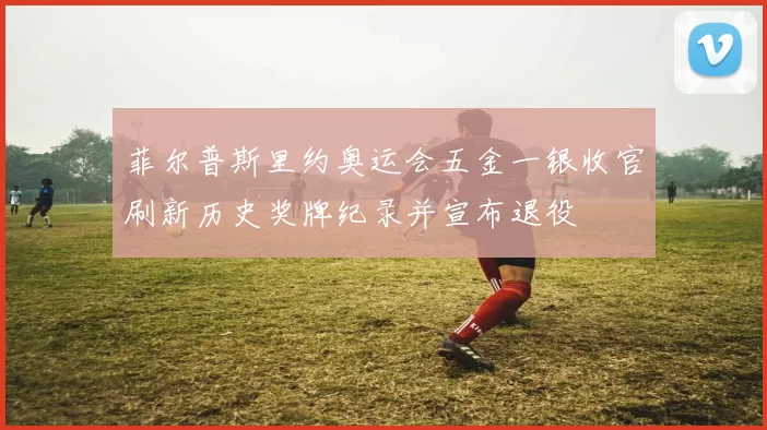 菲尔普斯里约奥运会五金一银收官刷新历史奖牌纪录并宣布退役