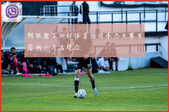 阿联酋亚洲杯体育场将承办决赛可容纳六万名观众