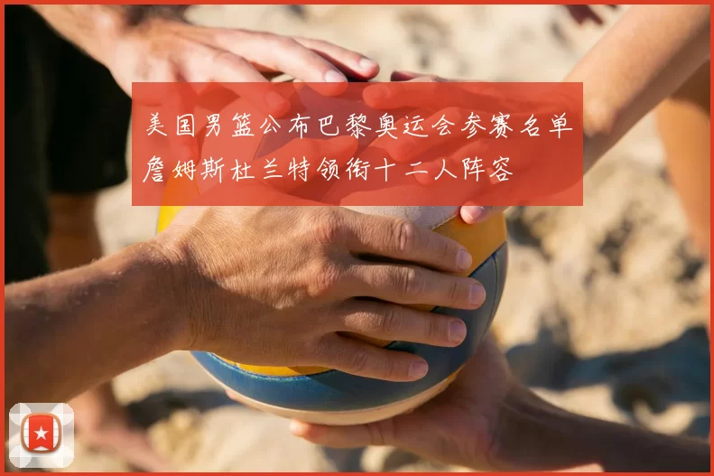 美国男篮公布巴黎奥运会参赛名单詹姆斯杜兰特领衔十二人阵容