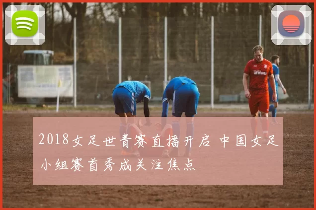 2018女足世青赛直播开启 中国女足小组赛首秀成关注焦点