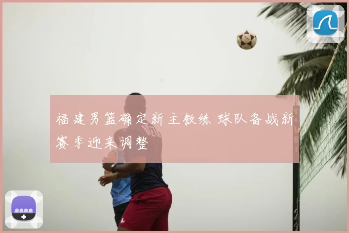 福建男篮确定新主教练 球队备战新赛季迎来调整