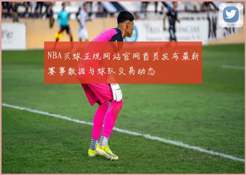 NBA买球正规网站官网首页发布最新赛事数据与球队交易动态