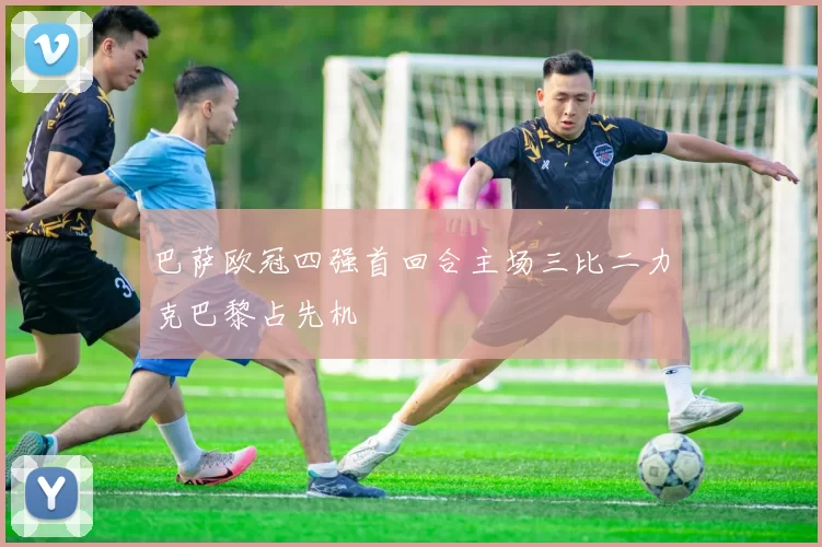 巴萨欧冠四强首回合主场三比二力克巴黎占先机