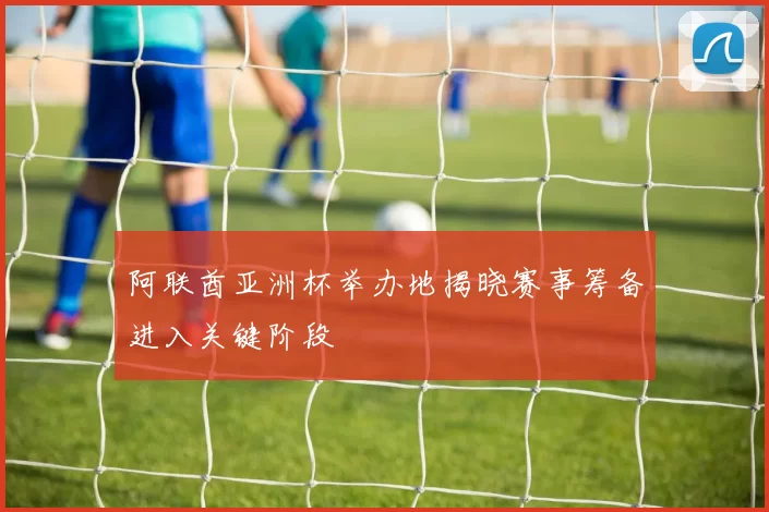 阿联酋亚洲杯举办地揭晓赛事筹备进入关键阶段