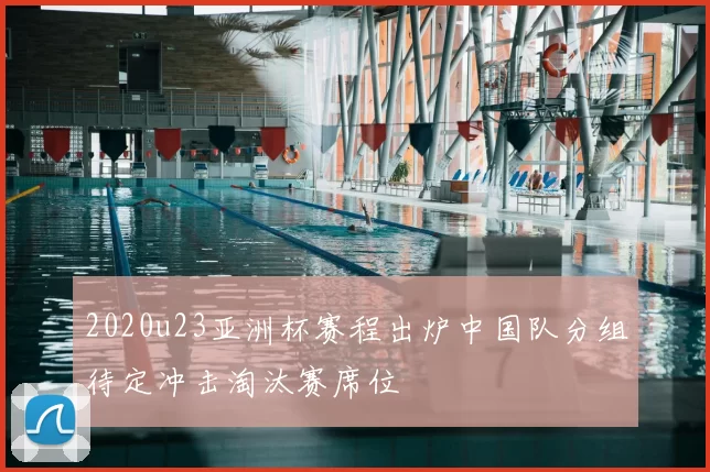 2020u23亚洲杯赛程出炉中国队分组待定冲击淘汰赛席位