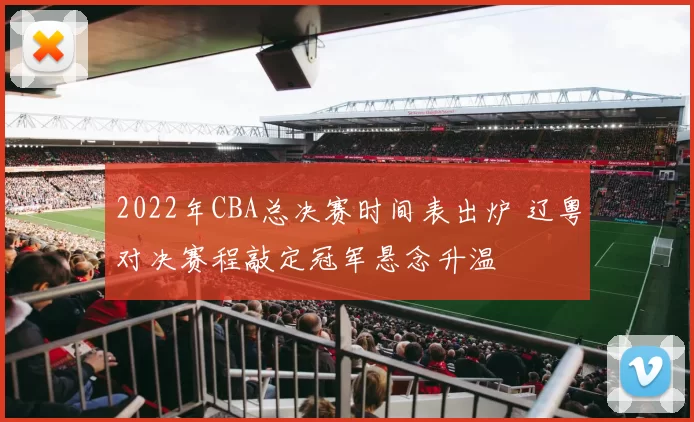 2022年CBA总决赛时间表出炉 辽粤对决赛程敲定冠军悬念升温