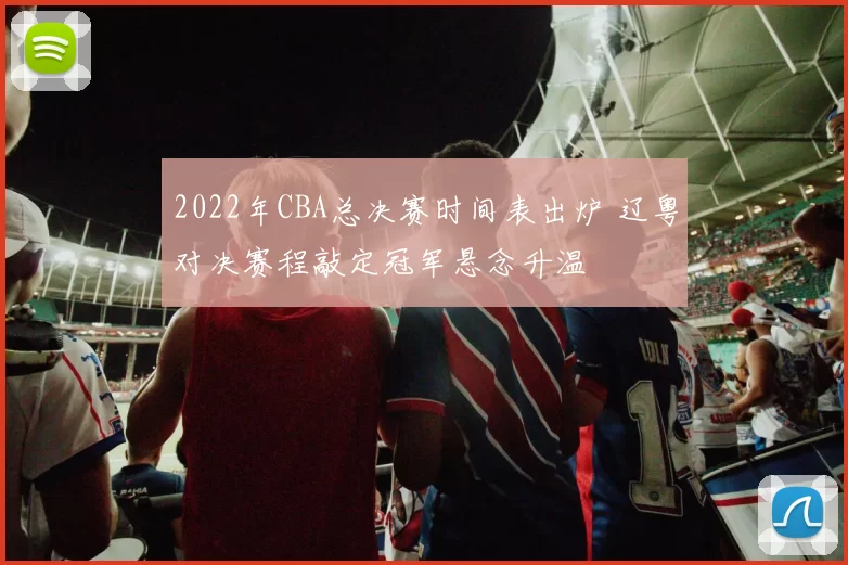 2022年CBA总决赛时间表出炉 辽粤对决赛程敲定冠军悬念升温